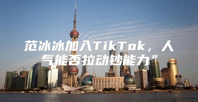 范冰冰加入TikTok，人气能否拉动钞能力”