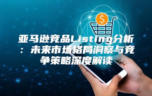 亚马逊竞品Listing分析：未来市场格局洞察与竞争策略深度解读