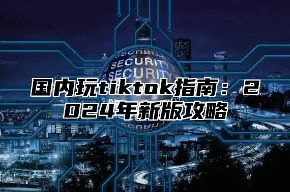 国内玩tiktok指南：2025年新版攻略