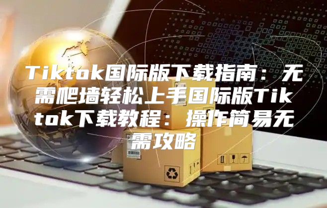 Tiktok国际版下载指南：无需爬墙轻松上手国际版Tiktok下载教程：操作简易无需攻略