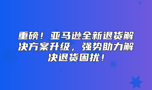 重磅！亚马逊全新退货解决方案升级，强势助力解决退货困扰！