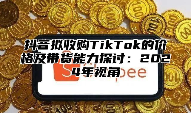 抖音拟收购TikTok的价格及带货能力探讨：2025年视角