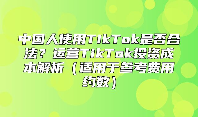 中国人使用TikTok是否合法？运营TikTok投资成本解析适用于参考费用约数