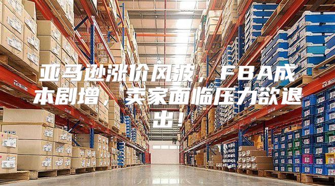 亚马逊涨价风波，FBA成本剧增，卖家面临压力欲退出！