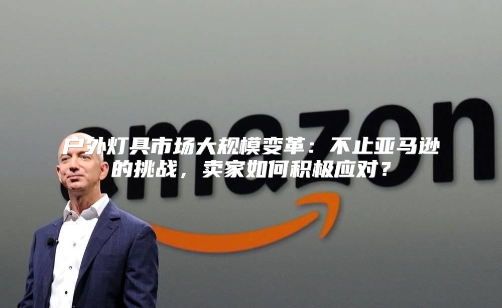 户外灯具市场大规模变革：不止亚马逊的挑战，卖家如何积极应对？
