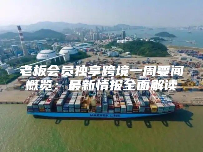 老板会员独享跨境一周要闻概览：最新情报全面解读