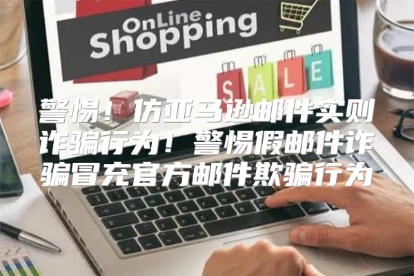 警惕！仿亚马逊邮件实则诈骗行为！警惕假邮件诈骗冒充官方邮件欺骗行为