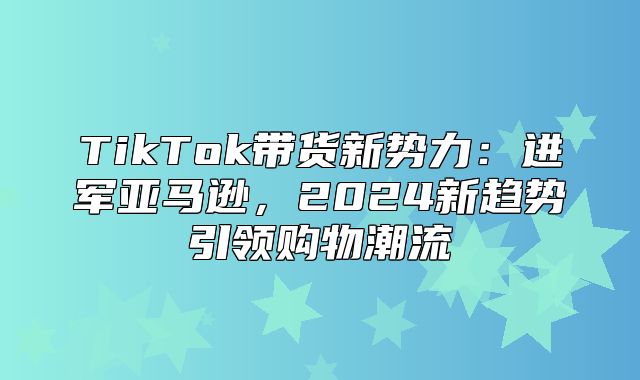 TikTok带货新势力：进军亚马逊，2025新趋势引领购物潮流
