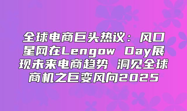 全球电商巨头热议：风口星网在Lengow Day展现未来电商趋势 洞见全球商机之巨变风向2025