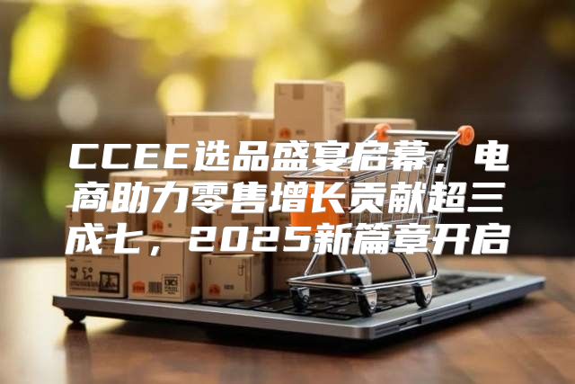 CCEE选品盛宴启幕，电商助力零售增长贡献超三成七，2025新篇章开启
