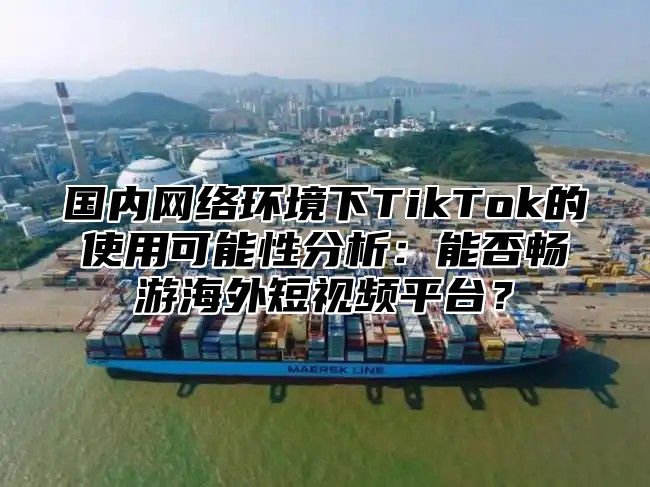 国内网络环境下TikTok的使用可能性分析：能否畅游海外短视频平台？
