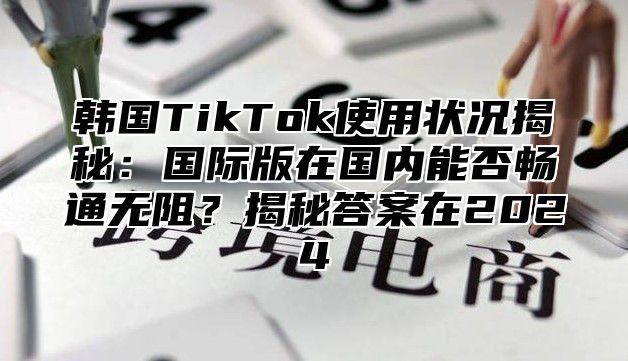 韩国TikTok使用状况揭秘：国际版在国内能否畅通无阻？揭秘答案在2025