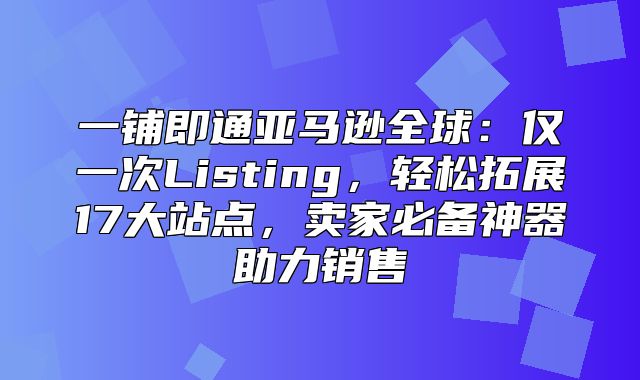 一铺即通亚马逊全球：仅一次Listing，轻松拓展17大站点，卖家必备神器助力销售