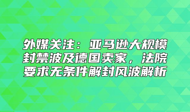 外媒关注：亚马逊大规模封禁波及德国卖家，法院要求无条件解封风波解析