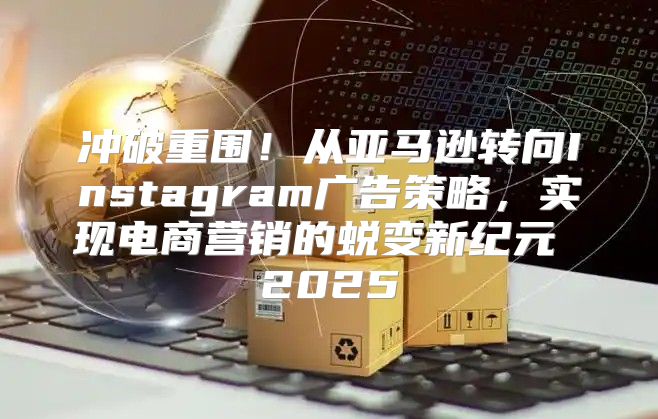 冲破重围！从亚马逊转向Instagram广告策略，实现电商营销的蜕变新纪元 2025