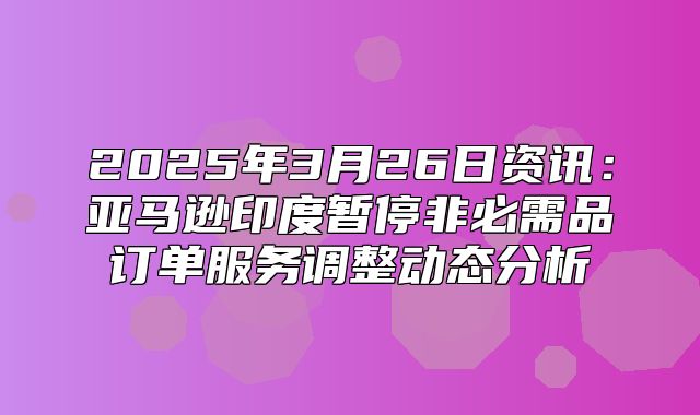 2025年3月26日资讯：亚马逊印度暂停非必需品订单服务调整动态分析