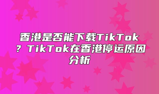 香港是否能下载TikTok？TikTok在香港停运原因分析