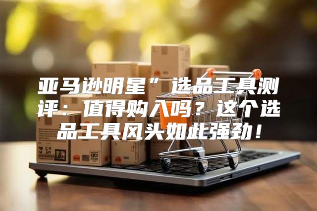 亚马逊明星”选品工具测评：值得购入吗？这个选品工具风头如此强劲！