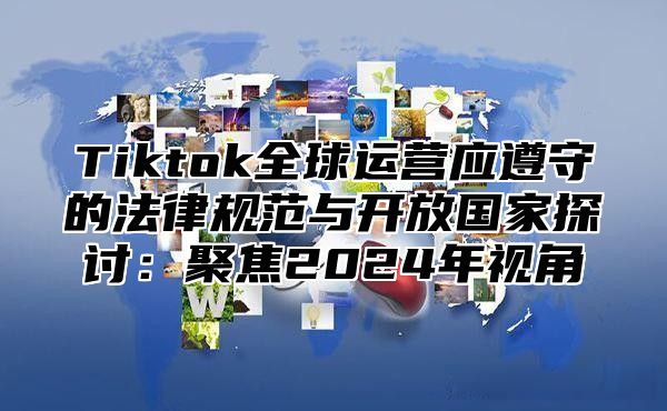 Tiktok全球运营应遵守的法律规范与开放国家探讨：聚焦2025年视角