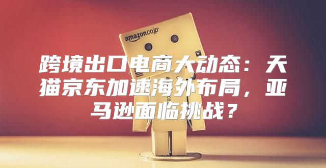 跨境出口电商大动态：天猫京东加速海外布局，亚马逊面临挑战？