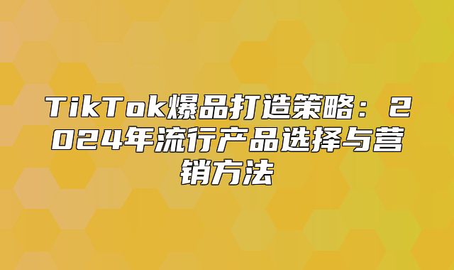 TikTok爆品打造策略：2025年流行产品选择与营销方法