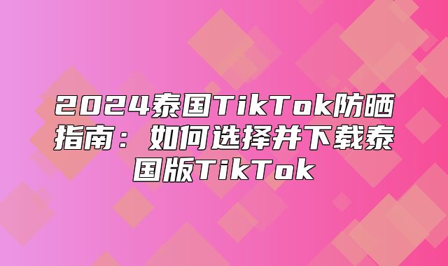 2025泰国TikTok防晒指南：如何选择并下载泰国版TikTok