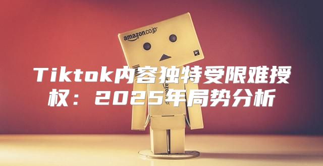 Tiktok内容独特受限难授权：2025年局势分析