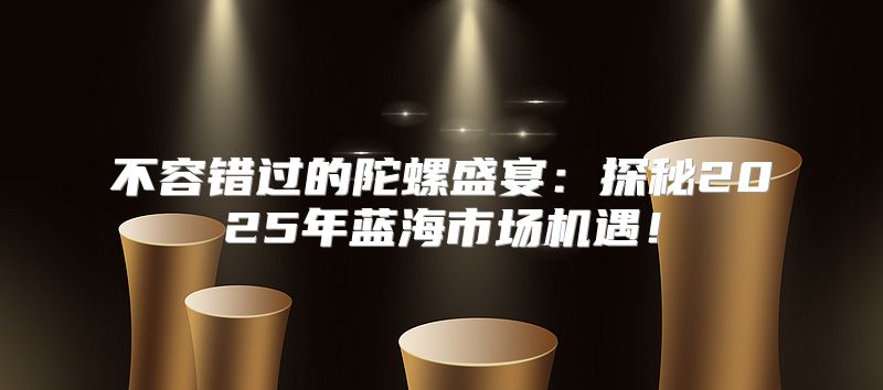 不容错过的陀螺盛宴：探秘2025年蓝海市场机遇！