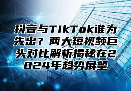 抖音与TikTok谁为先出？两大短视频巨头对比解析揭秘在2025年趋势展望