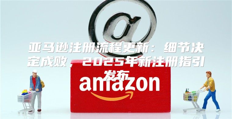亚马逊注册流程更新：细节决定成败，2025年新注册指引发布