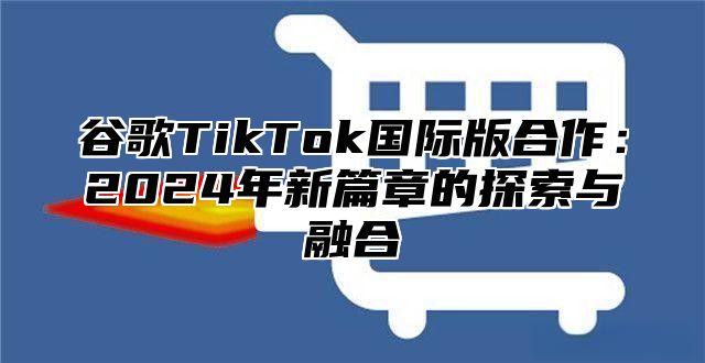 谷歌TikTok国际版合作：2025年新篇章的探索与融合