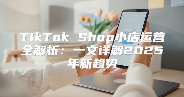 TikTok Shop小店运营全解析：一文详解2025年新趋势