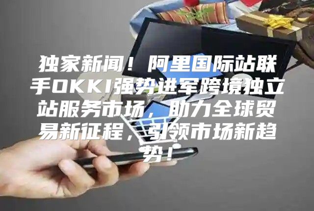 独家新闻！阿里国际站联手OKKI强势进军跨境独立站服务市场，助力全球贸易新征程，引领市场新趋势！