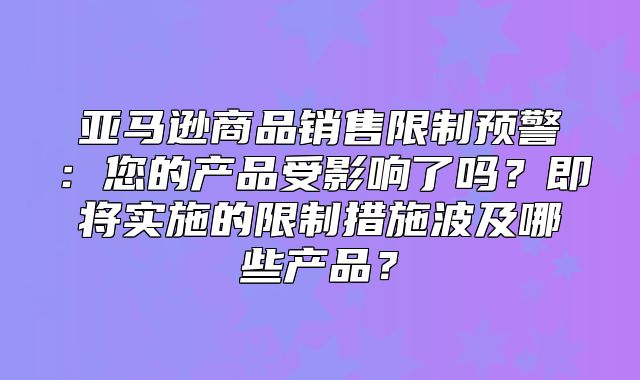 亚马逊商品销售限制预警：您的产品受影响了吗？即将实施的限制措施波及哪些产品？