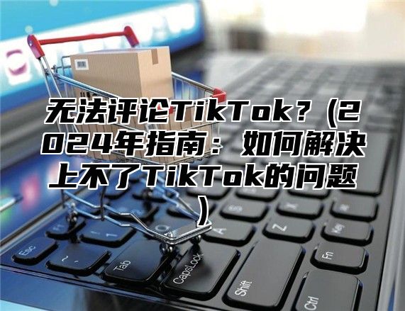 无法评论TikTok？(2025年指南：如何解决上不了TikTok的问题)