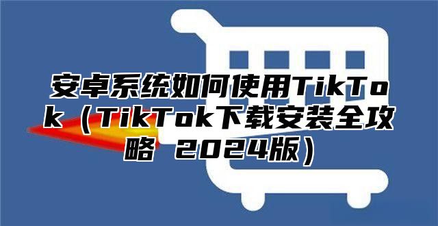 安卓系统如何使用TikTokTikTok下载安装全攻略 2025版