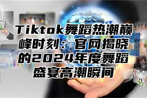 Tiktok舞蹈热潮巅峰时刻：官网揭晓的2025年度舞蹈盛宴高潮瞬间