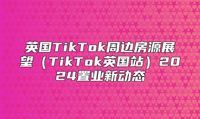 英国TikTok周边房源展望TikTok英国站2025置业新动态