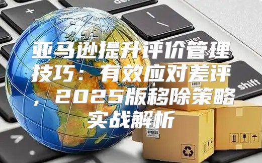 亚马逊提升评价管理技巧：有效应对差评，2025版移除策略实战解析