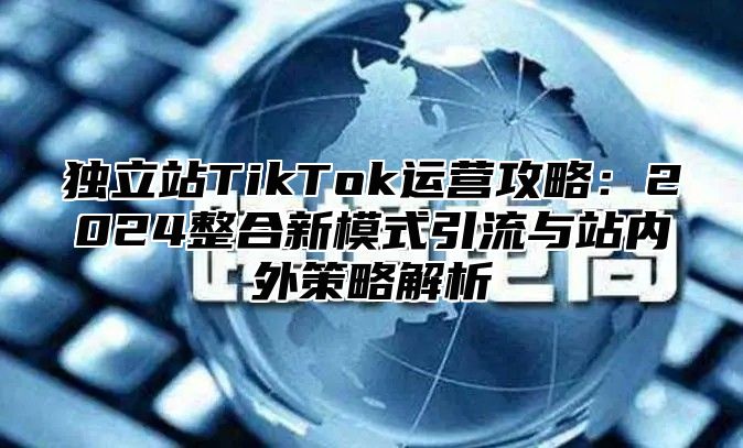 独立站TikTok运营攻略：2025整合新模式引流与站内外策略解析