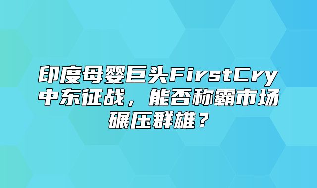印度母婴巨头FirstCry中东征战，能否称霸市场碾压群雄？