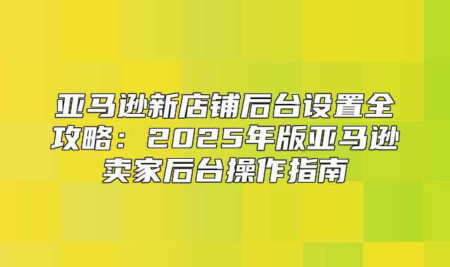 亚马逊新店铺后台设置全攻略：2025年版亚马逊卖家后台操作指南