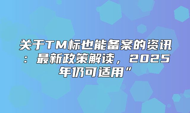 关于TM标也能备案的资讯：最新政策解读，2025年仍可适用”