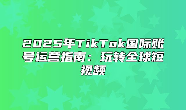 2025年TikTok国际账号运营指南：玩转全球短视频