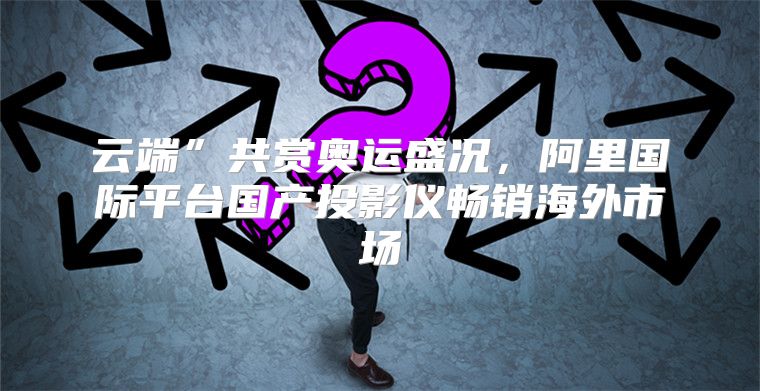 云端”共赏奥运盛况，阿里国际平台国产投影仪畅销海外市场