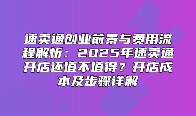 速卖通创业前景与费用流程解析：2025年速卖通开店还值不值得？开店成本及步骤详解