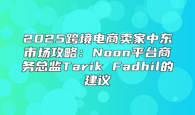 2025跨境电商卖家中东市场攻略：Noon平台商务总监Tarik Fadhil的建议