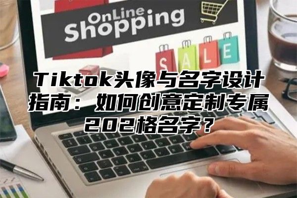 Tiktok头像与名字设计指南：如何创意定制专属202格名字？