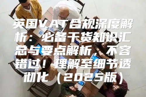 英国VAT合规深度解析：必备干货知识汇总与要点解析，不容错过！理解至细节透彻化2025版