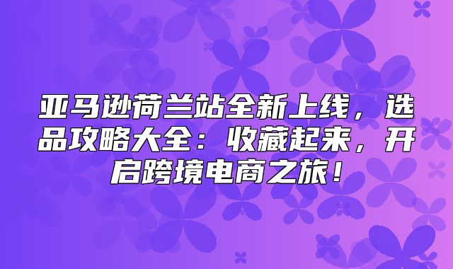 亚马逊荷兰站全新上线，选品攻略大全：收藏起来，开启跨境电商之旅！